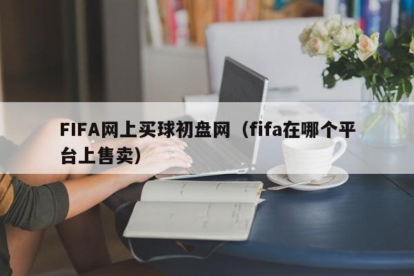 FIFA网上买球初盘网（fifa在哪个平台上售卖）