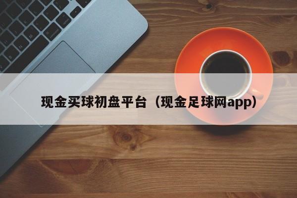 现金买球初盘平台（现金足球网app）