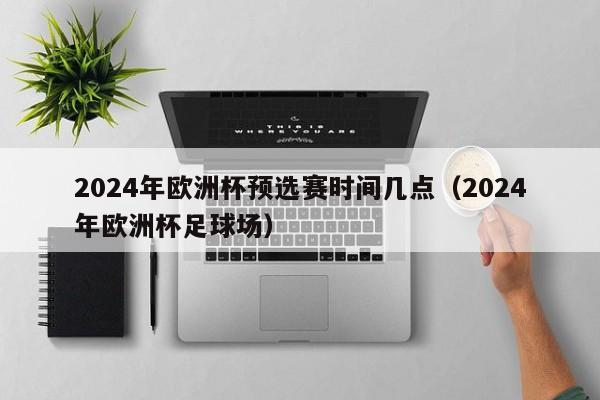 2024年欧洲杯预选赛时间几点（2024年欧洲杯足球场）