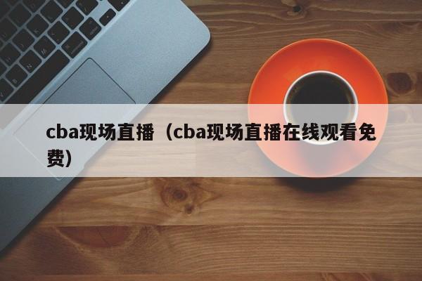 cba现场直播（cba现场直播在线观看免费）