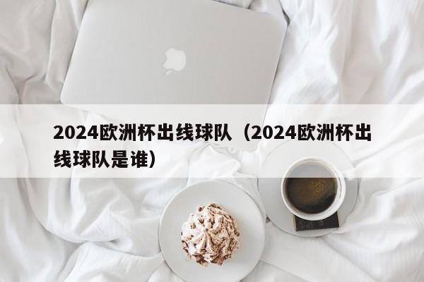 2024欧洲杯出线球队（2024欧洲杯出线球队是谁）